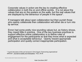 Corporate values in action are the key to creating effective collaboration in both the on and offline worlds.  It is not about the values that are on the posters on the walls, but the real values that are displayed by the behaviour of people in the space*.  If managers talk about open collaboration but then punish those who openly collaborate then collaboration will either die or turn into lip service.  Enron had some pretty nice sounding values but, as history shows, they meant little in practice.  One of the key business practices to support effective online collaboration is to define rules of engagement for the participants so that they know what is expected and what is acceptable behaviour.  Openly reward appropriate participation and quietly correct inappropriate participation.  * A good discussion of this can be found in Chris Argyris “Overcoming organizational defenses”,  Journal for Quality and Participation , 15(2), 26-28.  