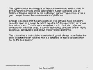 The hype cycle for technology is an important element to keep in mind for both Enterprise 2.0 and online collaboration. Keller’s amusing take on history of tagging, inspired by the well known Gartner ‘hype cycle’, gives a good perspective on the mutable nature of platforms.  Change is so rapid that the generations of web software have almost the same life span as a midge fly (which lives for 5-7 days according to various internet sources).  This shows how useless it is to predicate corporate collaboration initiatives on (a) a specific technology direction, and (b) highly expensive, configurable and labour intensive large platforms.  The bottom line is that collaboration technology will always move faster than an IT department can keep up with. So corporate in-house solutions may not be the best answer. 