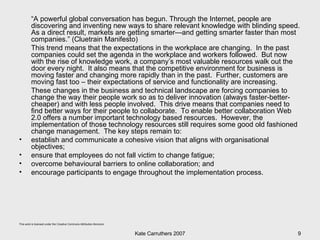 “ A powerful global conversation has begun. Through the Internet, people are discovering and inventing new ways to share relevant knowledge with blinding speed. As a direct result, markets are getting smarter—and getting smarter faster than most companies.” (Cluetrain Manifesto) This trend means that the expectations in the workplace are changing.  In the past companies could set the agenda in the workplace and workers followed.  But now with the rise of knowledge work, a company’s most valuable resources walk out the door every night.  It also means that the competitive environment for business is moving faster and changing more rapidly than in the past.  Further, customers are moving fast too – their expectations of service and functionality are increasing.  These changes in the business and technical landscape are forcing companies to change the way their people work so as to deliver innovation (always faster-better-cheaper) and with less people involved.  This drive means that companies need to find better ways for their people to collaborate.  To enable better collaboration Web 2.0 offers a number important technology based resources.  However, the implementation of those technology resources still requires some good old fashioned change management.  The key steps remain to: establish and communicate a cohesive vision that aligns with organisational objectives;  ensure that employees do not fall victim to change fatigue;  overcome behavioural barriers to online collaboration; and encourage participants to engage throughout the implementation process. 