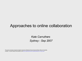 Approaches to online collaboration Kate Carruthers  Sydney - Sep 2007 This work is licensed under the Creative Commons Attribution-Noncommercial-Share Alike 2.5 Australia License. To view a copy of this license, visit  http://creativecommons.org/licenses/by-nc-sa/2.5/au/ 
