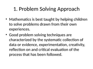 1. Problem Solving Approach
• Mathematics is best taught by helping children
to solve problems drawn from their own
experiences.
• Good problem solving techniques are
characterized by the systematic collection of
data or evidence, experimentation, creativity,
reflection on and critical evaluation of the
process that has been followed.
 