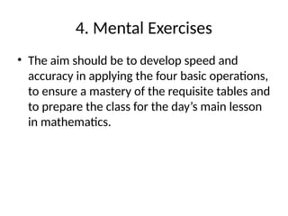4. Mental Exercises
• The aim should be to develop speed and
accuracy in applying the four basic operations,
to ensure a mastery of the requisite tables and
to prepare the class for the day’s main lesson
in mathematics.
 