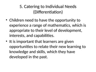 5. Catering to Individual Needs
(Differentiation)
• Children need to have the opportunity to
experience a range of mathematics, which is
appropriate to their level of development,
interests, and capabilities.
• It is important that learners are given
opportunities to relate their new learning to
knowledge and skills, which they have
developed in the past.
 