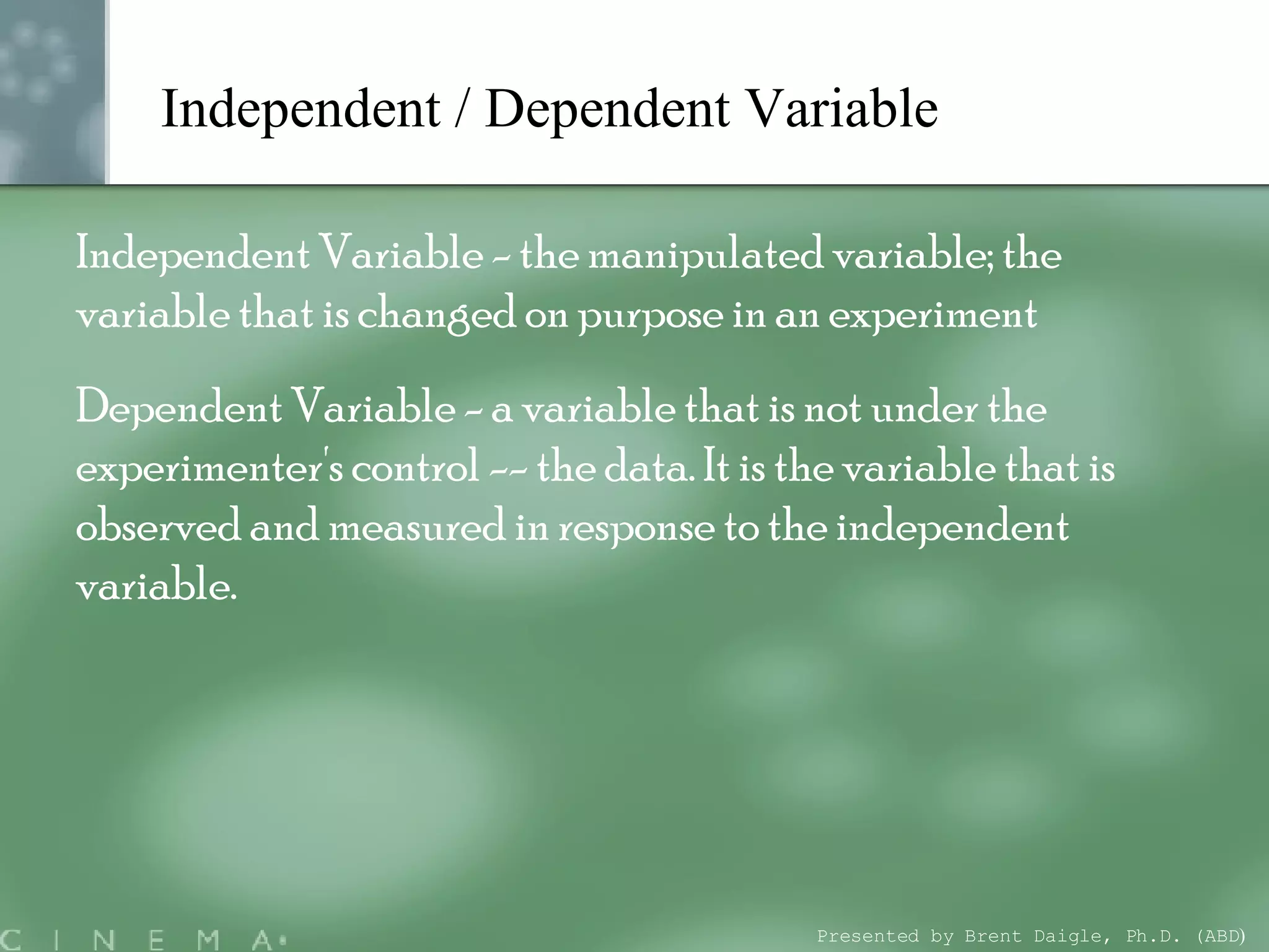 Independent / Dependent Variable   Independent Variable - the manipulated variable; the variable that is changed on purpose in an experiment Dependent Variable - a variable that is not under the experimenter's control -- the data. It is the variable that is observed and measured in response to the independent variable. Presented by Brent Daigle, Ph.D. (ABD ) 
