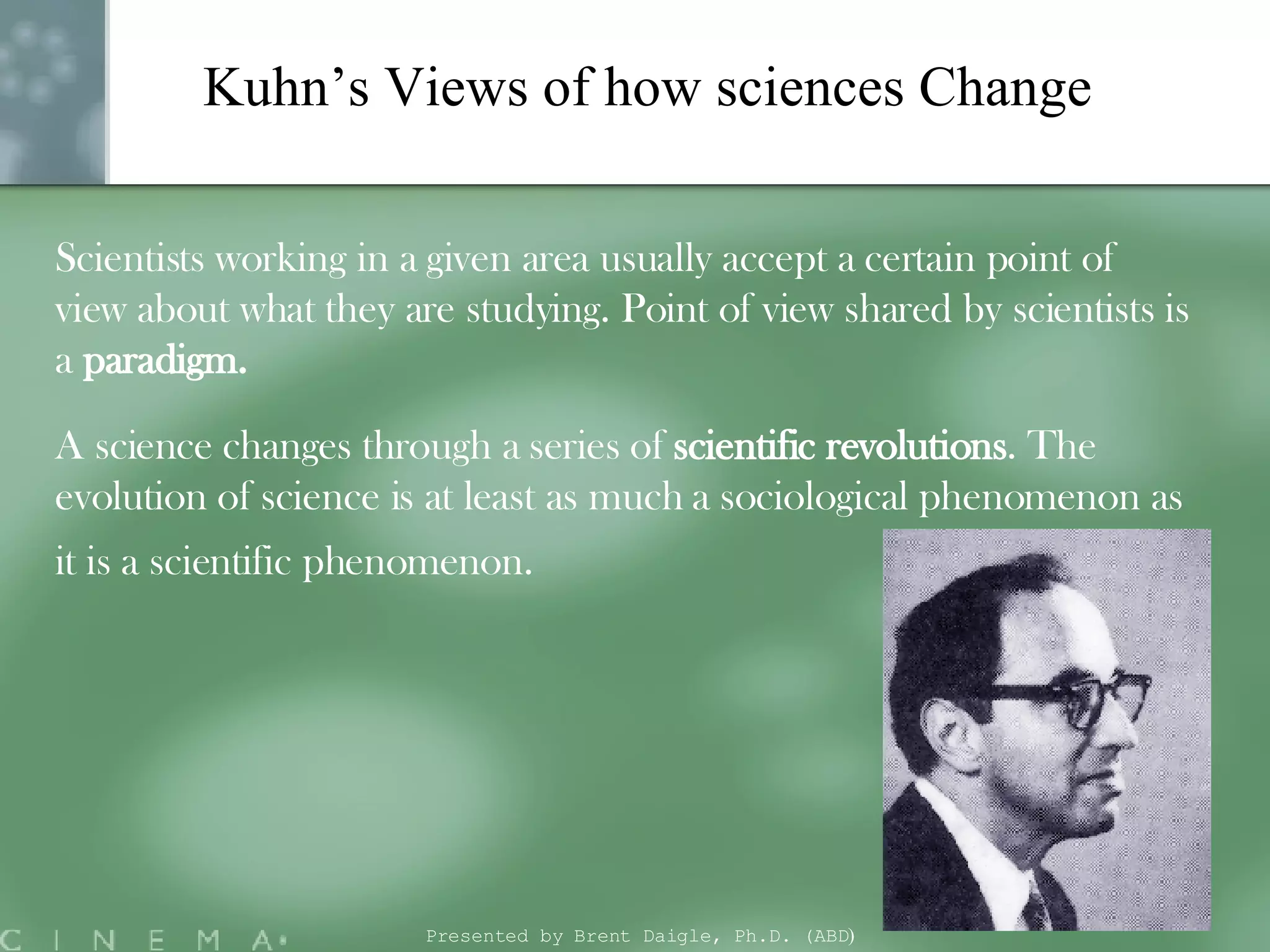 Kuhn’s Views of how sciences Change Scientists working in a given area usually accept a certain point of view about what they are studying. Point of view shared by scientists is a  paradigm.  A science changes through a series of  scientific revolutions . The evolution of science is at least as much a sociological phenomenon as it is a scientific phenomenon.   Presented by Brent Daigle, Ph.D. (ABD ) 