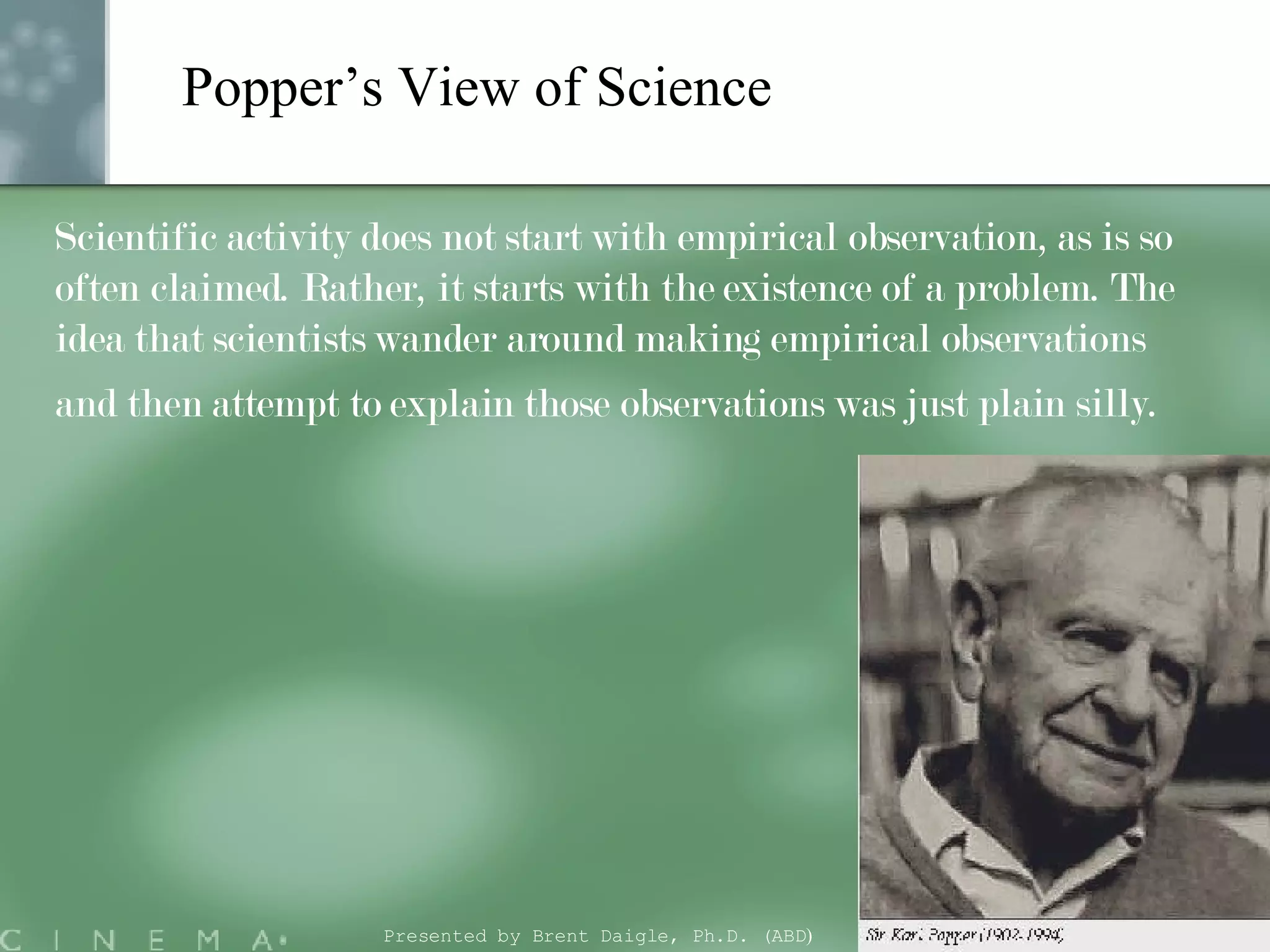 Popper’s View of Science Scientific activity does not start with empirical observation, as is so often claimed. Rather, it starts with the existence of a problem. The idea that scientists wander around making empirical observations and then attempt to explain those observations was just plain silly.   Presented by Brent Daigle, Ph.D. (ABD ) 