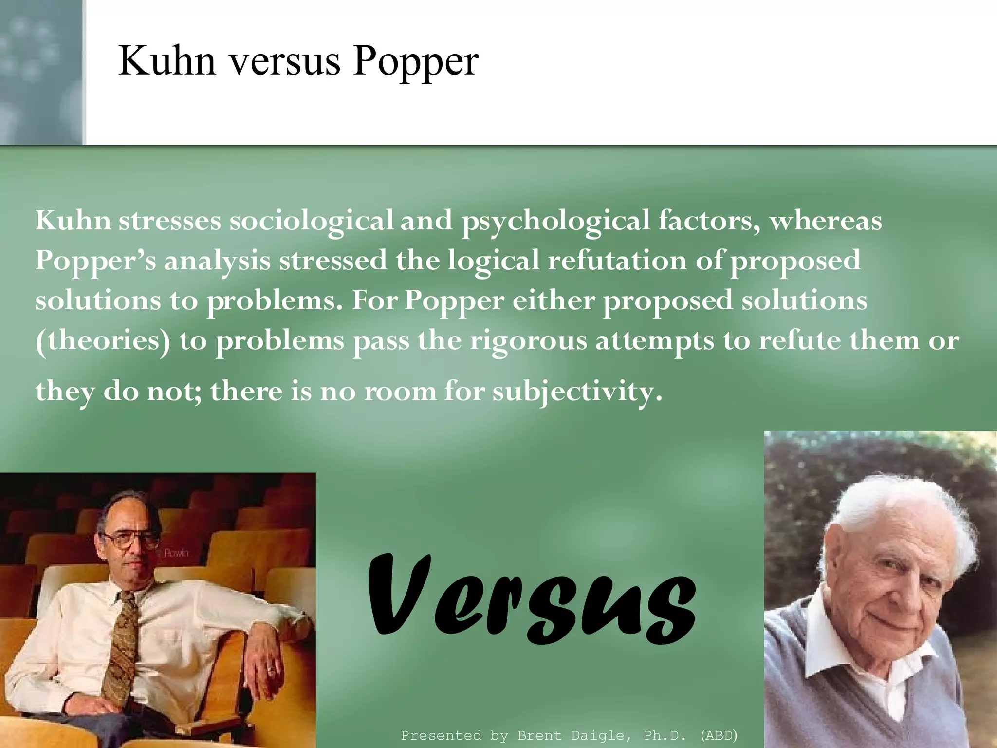 Kuhn versus Popper Kuhn stresses sociological and psychological factors, whereas Popper’s analysis stressed the logical refutation of proposed solutions to problems. For Popper either proposed solutions (theories) to problems pass the rigorous attempts to refute them or they do not; there is no room for subjectivity.  Versus Presented by Brent Daigle, Ph.D. (ABD ) 