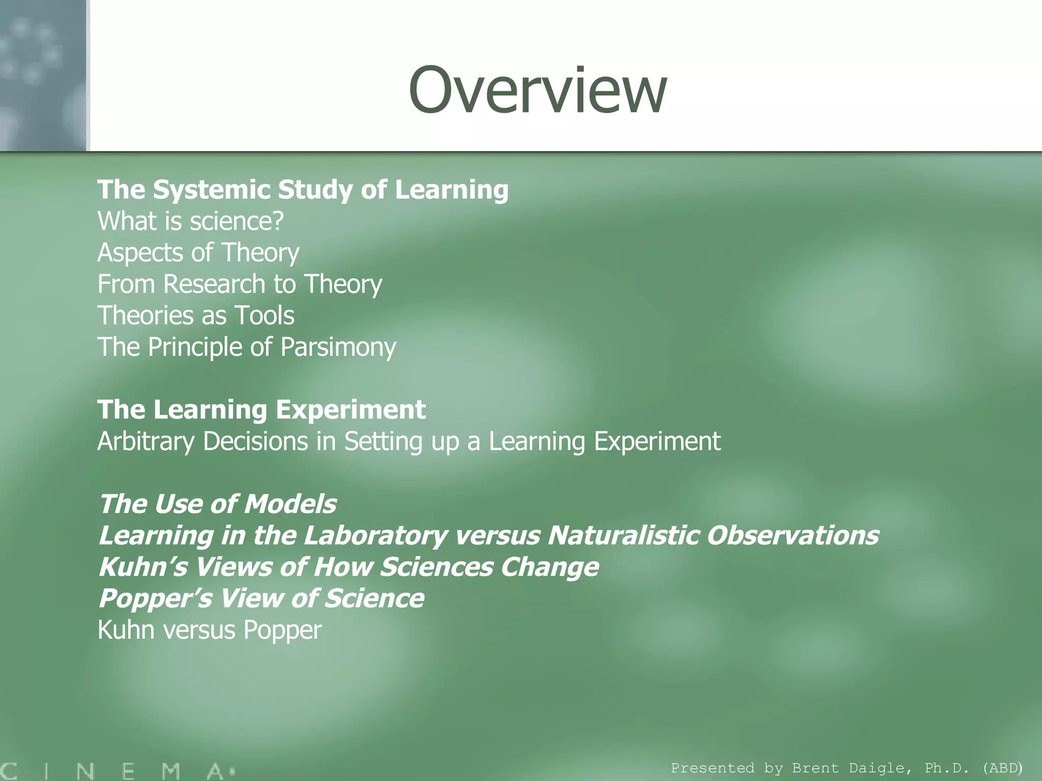 Overview The Systemic Study of Learning What is science?  Aspects of Theory From Research to Theory  Theories as Tools  The Principle of Parsimony The Learning Experiment  Arbitrary Decisions in Setting up a Learning Experiment  The Use of Models Learning in the Laboratory versus Naturalistic Observations Kuhn’s Views of How Sciences Change  Popper’s View of Science Kuhn versus Popper Presented by Brent Daigle, Ph.D. (ABD ) 
