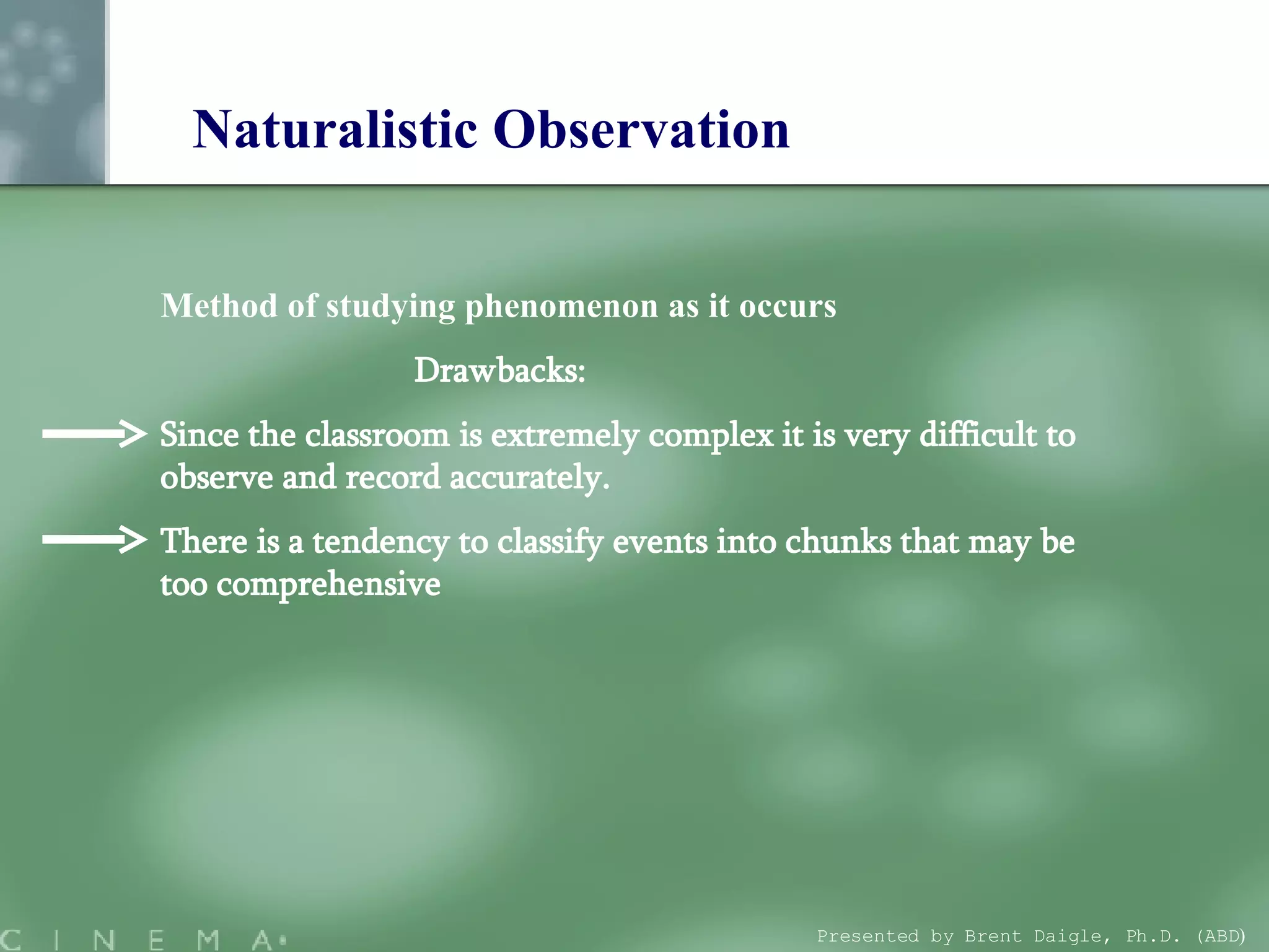 Naturalistic Observation Method of studying phenomenon as it occurs Drawbacks: Since the classroom is extremely complex it is very difficult to observe and record accurately.  There is a tendency to classify events into chunks that may be too comprehensive Presented by Brent Daigle, Ph.D. (ABD ) 