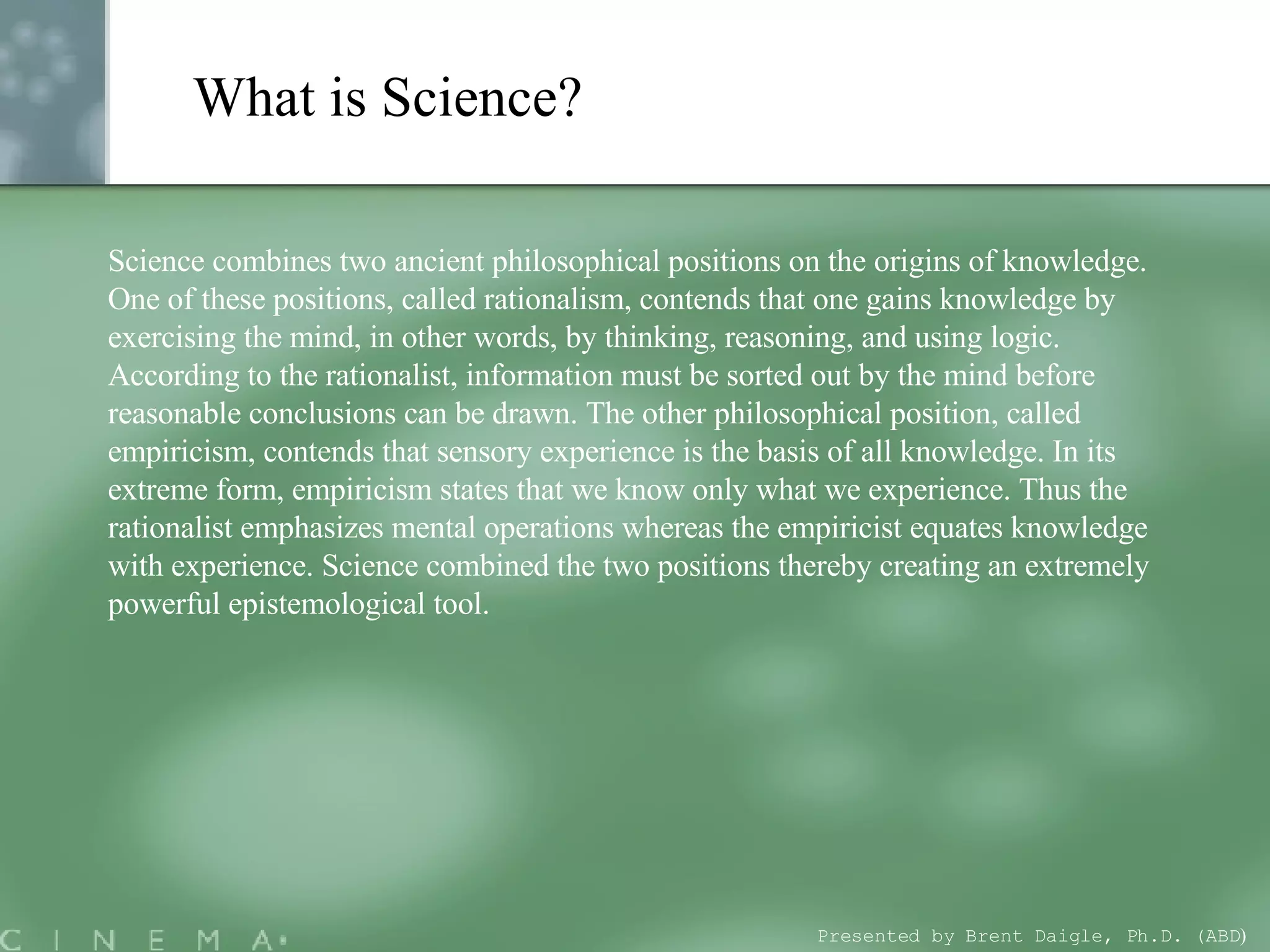 What is Science? Science combines two ancient philosophical positions on the origins of knowledge. One of these positions, called rationalism, contends that one gains knowledge by exercising the mind, in other words, by thinking, reasoning, and using logic. According to the rationalist, information must be sorted out by the mind before reasonable conclusions can be drawn. The other philosophical position, called empiricism, contends that sensory experience is the basis of all knowledge. In its extreme form, empiricism states that we know only what we experience. Thus the rationalist emphasizes mental operations whereas the empiricist equates knowledge with experience. Science combined the two positions thereby creating an extremely powerful epistemological tool.  Presented by Brent Daigle, Ph.D. (ABD ) 