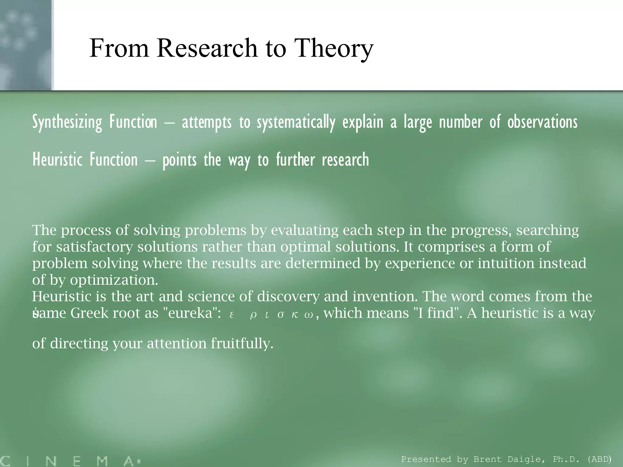 From Research to Theory   Synthesizing Function – attempts to systematically explain a large number of observations Heuristic Function – points the way to further research The process of solving problems by evaluating each step in the progress, searching for satisfactory solutions rather than optimal solutions. It comprises a form of problem solving where the results are determined by experience or intuition instead of by optimization. Heuristic is the art and science of discovery and invention. The word comes from the same Greek root as &quot;eureka&quot;: εὑρισκω, which means &quot;I find&quot;. A heuristic is a way of directing your attention fruitfully.   Presented by Brent Daigle, Ph.D. (ABD ) 