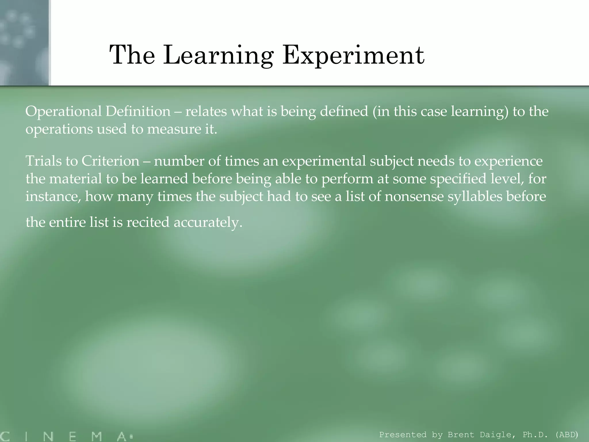 The Learning Experiment   Operational Definition – relates what is being defined (in this case learning) to the operations used to measure it. Trials to Criterion – number of times an experimental subject needs to experience the material to be learned before being able to perform at some specified level, for instance, how many times the subject had to see a list of nonsense syllables before the entire list is recited accurately.  Presented by Brent Daigle, Ph.D. (ABD ) 