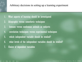 Arbitrary decisions in setting up a learning experiment   What aspects of learning should be investigated Idiographic versus nomothetic techniques humans versus nonhuman animals as subjects correlation techniques versus experimental techniques which independent variable should be studied? what levels of the independent variables should be studied? Choice of dependent variables Presented by Brent Daigle, Ph.D. (ABD ) 