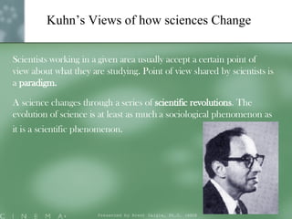 Kuhn’s Views of how sciences Change Scientists working in a given area usually accept a certain point of view about what they are studying. Point of view shared by scientists is a  paradigm.  A science changes through a series of  scientific revolutions . The evolution of science is at least as much a sociological phenomenon as it is a scientific phenomenon.   Presented by Brent Daigle, Ph.D. (ABD ) 