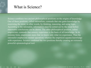 What is Science? Science combines two ancient philosophical positions on the origins of knowledge. One of these positions, called rationalism, contends that one gains knowledge by exercising the mind, in other words, by thinking, reasoning, and using logic. According to the rationalist, information must be sorted out by the mind before reasonable conclusions can be drawn. The other philosophical position, called empiricism, contends that sensory experience is the basis of all knowledge. In its extreme form, empiricism states that we know only what we experience. Thus the rationalist emphasizes mental operations whereas the empiricist equates knowledge with experience. Science combined the two positions thereby creating an extremely powerful epistemological tool.  Presented by Brent Daigle, Ph.D. (ABD ) 