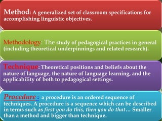 Method: A generalized set of classroom specifications for
accomplishing linguistic objectives.

Methodology: The study of pedagogical practices in general
(including theoretical underpinnings and related research).

Technique: Theoretical positions and beliefs about the

nature of language, the nature of language learning, and the
applicability of both to pedagogical settings.

Procedure :

a procedure is an ordered sequence of
techniques. A procedure is a sequence which can be described
in terms such as first you do this, then you do that… Smaller
than a method and bigger than technique.

 