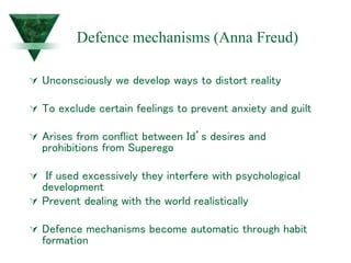 Defence mechanisms (Anna Freud)
 Unconsciously we develop ways to distort reality
 To exclude certain feelings to prevent anxiety and guilt
 Arises from conflict between Id’s desires and
prohibitions from Superego
 If used excessively they interfere with psychological
development
 Prevent dealing with the world realistically
 Defence mechanisms become automatic through habit
formation
 