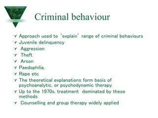 Criminal behaviour
 Approach used to ‘explain’ range of criminal behaviours
 Juvenile delinquency
 Aggression
 Theft
 Arson
 Paedophilia,
 Rape etc
 The theoretical explanations form basis of
psychoanalytic, or psychodynamic therapy
 Up to the 1970s, treatment dominated by these
methods
 Counselling and group therapy widely applied
 