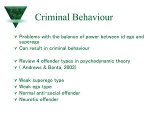 Criminal Behaviour
 Problems with the balance of power between id ego and
superego
 Can result in criminal behaviour
 Review 4 offender types in psychodynamic theory
 ( Andrews & Bonta, 2003)
 Weak superego type
 Weak ego type
 Normal anti-social offender
 Neurotic offender
 