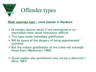 Offender types
Weak superego type – most popular in literature
 Id creates desires which if not neutralized or re-
channelled make social interaction difficult
 This type needs immediate gratification
 Will be aware of the dangers of being apprehended/
punished
 But the instant gratification of the crime will outweigh
these fears (Warburton, 1965)
 Could explain why punishment may not be a deterrent (
Kline, 1987)
 