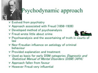 Psychodynamic approach
 Evolved from psychiatry
 Approach associated with Freud (1856-1939)
 Developed method of psychoanalysis
 Freud wrote little about crime
 Psychoanalysis and the ascertaining of truth in courts of
law
 Neo-Freudian influence on aetiology of criminal
behaviour
 Provided explanation and treatment
 Used as basis for early DSM categories Diagnostic and
Statistical Manual of Mental Disorders (DSM) (APA)
 Approach fallen from favour
 However Freud very influential
 