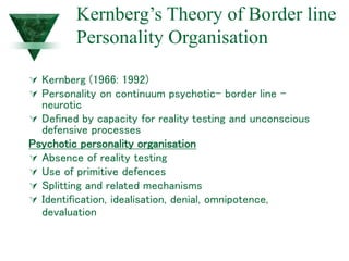 Kernberg’s Theory of Border line
Personality Organisation
 Kernberg (1966: 1992)
 Personality on continuum psychotic- border line –
neurotic
 Defined by capacity for reality testing and unconscious
defensive processes
Psychotic personality organisation
 Absence of reality testing
 Use of primitive defences
 Splitting and related mechanisms
 Identification, idealisation, denial, omnipotence,
devaluation
 