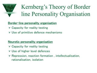 Kernberg’s Theory of Border
line Personality Organisation
Border-line personality organisation
 Capacity for reality testing
 Use of primitive defence mechanisms
Neurotic personality organisation
 Capacity for reality testing
 Use of higher level defences
 Repression, reaction formation , intellectualisation,
rationalisation, isolation
 