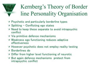 Kernberg’s Theory of Border
line Personality Organisation
 Psychotic and particularly borderline types
 Splitting - Conflicting ego states
 Need to keep these separate to avoid intrapsychic
conflict
 Via primitive defence mechanisms
 Weakness ego functioning reduces adaptive
effectiveness
 However psychotic does not employ reality testing
 Borderlines do
 Differ from higher level functioning of neurotic
 But again defence mechanisms protect from
intrapsychic conflict
 