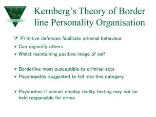 Kernberg’s Theory of Border
line Personality Organisation
 Primitive defences facilitate criminal behaviour
 Can objectify others
 Whilst maintaining positive image of self
 Borderline most susceptible to criminal acts
 Psychopaths suggested to fall into this category
 Psychotics if cannot employ reality testing may not be
held responsible for crime
 