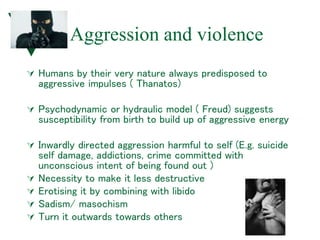 Aggression and violence
 Humans by their very nature always predisposed to
aggressive impulses ( Thanatos)
 Psychodynamic or hydraulic model ( Freud) suggests
susceptibility from birth to build up of aggressive energy
 Inwardly directed aggression harmful to self (E.g. suicide
self damage, addictions, crime committed with
unconscious intent of being found out )
 Necessity to make it less destructive
 Erotising it by combining with libido
 Sadism/ masochism
 Turn it outwards towards others
 