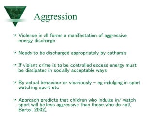Aggression
 Violence in all forms a manifestation of aggressive
energy discharge
 Needs to be discharged appropriately by catharsis
 If violent crime is to be controlled excess energy must
be dissipated in socially acceptable ways
 By actual behaviour or vicariously – eg indulging in sport
watching sport etc
 Approach predicts that children who indulge in/ watch
sport will be less aggressive than those who do not(
Bartol, 2002).
 