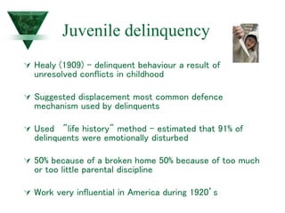 Juvenile delinquency
 Healy (1909) - delinquent behaviour a result of
unresolved conflicts in childhood
 Suggested displacement most common defence
mechanism used by delinquents
 Used "life history" method - estimated that 91% of
delinquents were emotionally disturbed
 50% because of a broken home 50% because of too much
or too little parental discipline
 Work very influential in America during 1920’s
 