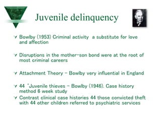 Juvenile delinquency
 Bowlby (1953) Criminal activity a substitute for love
and affection
 Disruptions in the mother-son bond were at the root of
most criminal careers
 Attachment Theory – Bowlby very influential in England
 44 ‘Juvenile thieves – Bowlby (1946). Case history
method 6 week study
 Contrast clinical case histories 44 those convicted theft
with 44 other children referred to psychiatric services
 