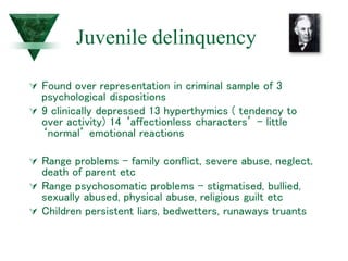 Juvenile delinquency
 Found over representation in criminal sample of 3
psychological dispositions
 9 clinically depressed 13 hyperthymics ( tendency to
over activity) 14 ‘affectionless characters’ – little
‘normal’ emotional reactions
 Range problems – family conflict, severe abuse, neglect,
death of parent etc
 Range psychosomatic problems – stigmatised, bullied,
sexually abused, physical abuse, religious guilt etc
 Children persistent liars, bedwetters, runaways truants
 