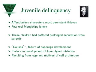 Juvenile delinquency
 Affectionless characters most persistent thieves
 Few real friendships lonely
 These children had suffered prolonged separation from
parents
 ‘Causes’- failure of superego development
 Failure in development of love object inhibition
 Resulting from rage and motives of self protection
 