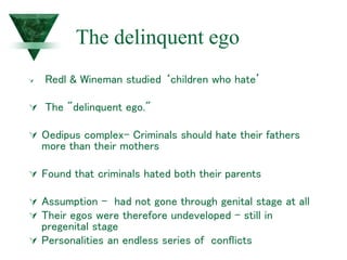 The delinquent ego
 Redl & Wineman studied ‘children who hate’
 The "delinquent ego."
 Oedipus complex- Criminals should hate their fathers
more than their mothers
 Found that criminals hated both their parents
 Assumption - had not gone through genital stage at all
 Their egos were therefore undeveloped – still in
pregenital stage
 Personalities an endless series of conflicts
 