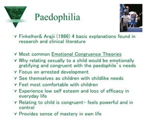 Paedophilia
 Finkelhor& Arajii (1986) 4 basic explanations found in
research and clinical literature
 Most common Emotional Congruence Theories
 Why relating sexually to a child would be emotionally
gratifying and congruent with the paedophile’s needs
 Focus on arrested development
 See themselves as children with childlike needs
 Feel most comfortable with children
 Experience low self esteem and loss of efficacy in
everyday life
 Relating to child is congruent- feels powerful and in
control
 Provides sense of mastery in own life
 