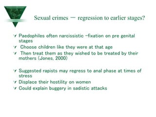 Sexual crimes – regression to earlier stages?
 Paedophiles often narcissistic –fixation on pre genital
stages
 Choose children like they were at that age
 Then treat them as they wished to be treated by their
mothers (Jones, 2000)
 Suggested rapists may regress to anal phase at times of
stress
 Displace their hostility on women
 Could explain buggery in sadistic attacks
 