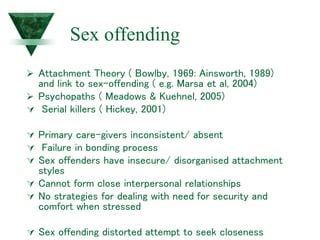 Sex offending
 Attachment Theory ( Bowlby, 1969: Ainsworth, 1989)
and link to sex-offending ( e.g. Marsa et al, 2004)
 Psychopaths ( Meadows & Kuehnel, 2005)
 Serial killers ( Hickey, 2001)
 Primary care-givers inconsistent/ absent
 Failure in bonding process
 Sex offenders have insecure/ disorganised attachment
styles
 Cannot form close interpersonal relationships
 No strategies for dealing with need for security and
comfort when stressed
 Sex offending distorted attempt to seek closeness
 