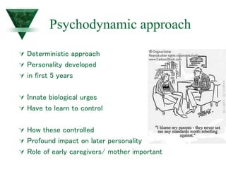 Psychodynamic approach
 Deterministic approach
 Personality developed
 in first 5 years
 Innate biological urges
 Have to learn to control
 How these controlled
 Profound impact on later personality
 Role of early caregivers/ mother important
 