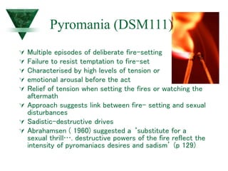 Pyromania (DSM111)
 Multiple episodes of deliberate fire-setting
 Failure to resist temptation to fire-set
 Characterised by high levels of tension or
 emotional arousal before the act
 Relief of tension when setting the fires or watching the
aftermath
 Approach suggests link between fire- setting and sexual
disturbances
 Sadistic-destructive drives
 Abrahamsen ( 1960) suggested a ‘substitute for a
sexual thrill…. destructive powers of the fire reflect the
intensity of pyromaniacs desires and sadism’ (p 129)
 