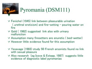 Pyromania (DSM111)
 Fenichel (1945) link between pleasurable urination
( urethral eroticism) and fire-setting – pouring water on
fire
 Gold ( 1962) suggested link also with urinary
malfunction
 Assumption many firesetters are enuretic ( bed-wetter)
 However little evidence found for this assumption
 Yesavage (1983) study 50 French arsonists found no link
with sexual pleasure
 Also research (eg Icove & Estepp, 1987) suggests little
evidence of diagnostic label pyromaniac
 