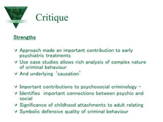 Critique
Strengths
 Approach made an important contribution to early
psychiatric treatments
 Use case studies allows rich analysis of complex nature
of criminal behaviour
 And underlying ‘causation’
 Important contributions to psychosocial criminology -
 Identifies important connections between psychic and
social
 Significance of childhood attachments to adult relating
 Symbolic defensive quality of criminal behaviour
 