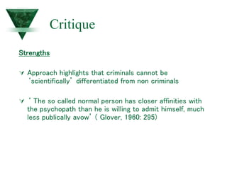 Critique
Strengths
 Approach highlights that criminals cannot be
‘scientifically’ differentiated from non criminals
 ‘ The so called normal person has closer affinities with
the psychopath than he is willing to admit himself, much
less publically avow’ ( Glover, 1960: 295)
 