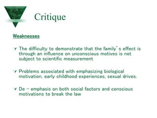 Critique
Weaknesses
 The difficulty to demonstrate that the family’s effect is
through an influence on unconscious motives is not
subject to scientific measurement
 Problems associated with emphasizing biological
motivation, early childhood experiences, sexual drives.
 De - emphasis on both social factors and conscious
motivations to break the law
 