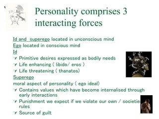 Personality comprises 3
interacting forces
Id and superego located in unconscious mind
Ego located in conscious mind
Id
 Primitive desires expressed as bodily needs
 Life enhancing ( libido/ eros )
 Life threatening ( thanatos)
Superego
moral aspect of personality ( ego ideal)
 Contains values which have become internalised through
early interactions
 Punishment we expect if we violate our own / societies
rules
 Source of guilt
 