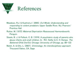 References
Meadows, R.J. & Kuehnel,J. ( 2005). Evil Minds: Understanding and
responding to violent predators. Upper Saddle River, NJ, Pearson/
Prentice Hall.
Rutter, M. (1972) Maternal Deprivation Reassessed. Harmondsworth,
Penguin.
Steele, B. J. & Pollock, C. B. (1974), A psychiatric study of parents who
abuse infants and small children. In: R.E. Helfer & C. H. Kempe. The
Battered Child, 2nd Ed. Chicago: University of Chicago, pp. 80-133
Walsh, A. & Ellis, L. (2007). Criminology: An interdisciplinary approach.
Thousand Oakes, CA, Sage
 