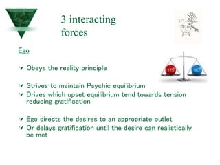 Ego
 Obeys the reality principle
 Strives to maintain Psychic equilibrium
 Drives which upset equilibrium tend towards tension
reducing gratification
 Ego directs the desires to an appropriate outlet
 Or delays gratification until the desire can realistically
be met
3 interacting
forces
 