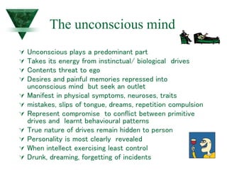 The unconscious mind
 Unconscious plays a predominant part
 Takes its energy from instinctual/ biological drives
 Contents threat to ego
 Desires and painful memories repressed into
unconscious mind but seek an outlet
 Manifest in physical symptoms, neuroses, traits
 mistakes, slips of tongue, dreams, repetition compulsion
 Represent compromise to conflict between primitive
drives and learnt behavioural patterns
 True nature of drives remain hidden to person
 Personality is most clearly revealed
 When intellect exercising least control
 Drunk, dreaming, forgetting of incidents
 