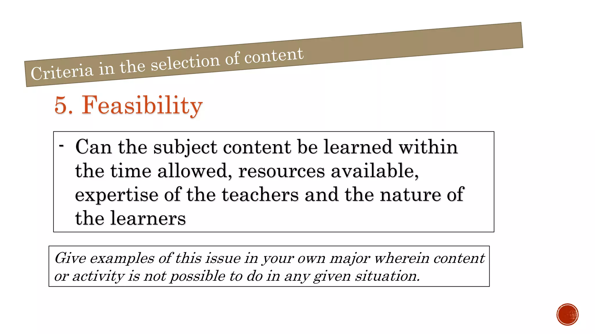 5. Feasibility
- Can the subject content be learned within
the time allowed, resources available,
expertise of the teachers and the nature of
the learners
Give examples of this issue in your own major wherein content
or activity is not possible to do in any given situation.
 